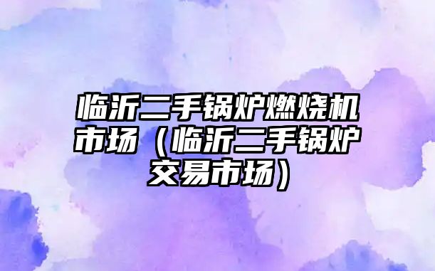 臨沂二手鍋爐燃燒機(jī)市場（臨沂二手鍋爐交易市場）