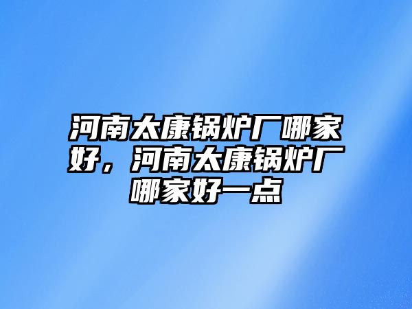 河南太康鍋爐廠哪家好，河南太康鍋爐廠哪家好一點