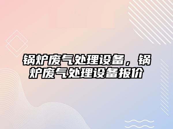 鍋爐廢氣處理設(shè)備，鍋爐廢氣處理設(shè)備報(bào)價(jià)