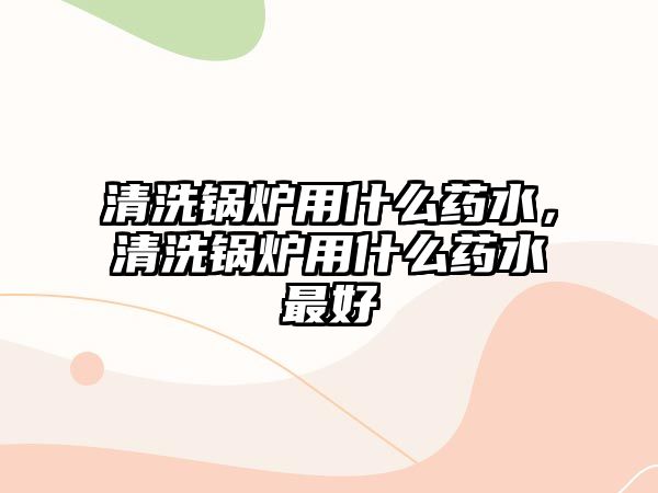 清洗鍋爐用什么藥水，清洗鍋爐用什么藥水最好