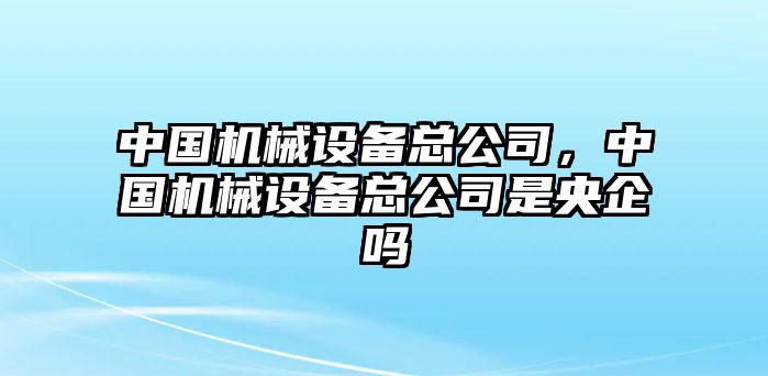 中國機械設備總公司，中國機械設備總公司是央企嗎