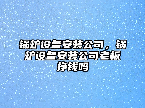 鍋爐設(shè)備安裝公司，鍋爐設(shè)備安裝公司老板掙錢嗎