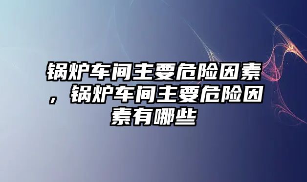 鍋爐車間主要危險因素，鍋爐車間主要危險因素有哪些