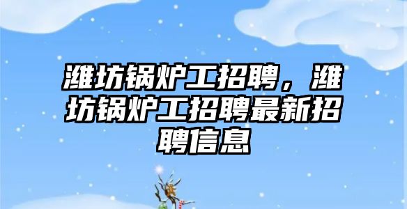 濰坊鍋爐工招聘，濰坊鍋爐工招聘最新招聘信息