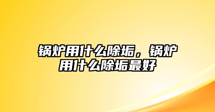 鍋爐用什么除垢，鍋爐用什么除垢最好