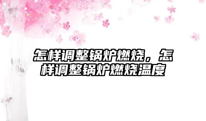 怎樣調整鍋爐燃燒，怎樣調整鍋爐燃燒溫度