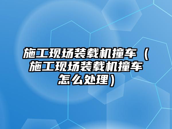 施工現場裝載機撞車（施工現場裝載機撞車怎么處理）