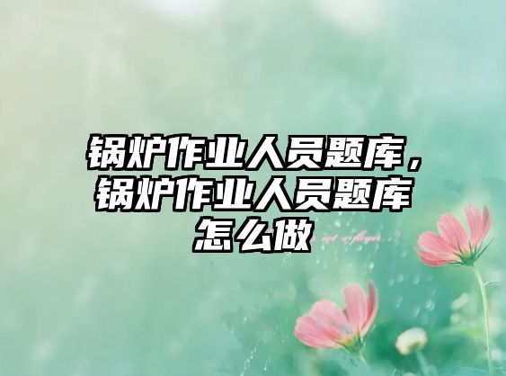 鍋爐作業人員題庫，鍋爐作業人員題庫怎么做