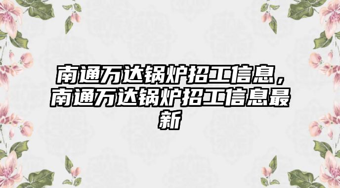 南通萬達(dá)鍋爐招工信息，南通萬達(dá)鍋爐招工信息最新