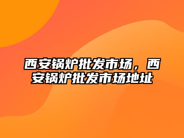 西安鍋爐批發市場，西安鍋爐批發市場地址