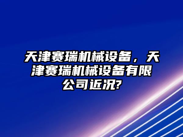 天津賽瑞機械設備，天津賽瑞機械設備有限公司近況?