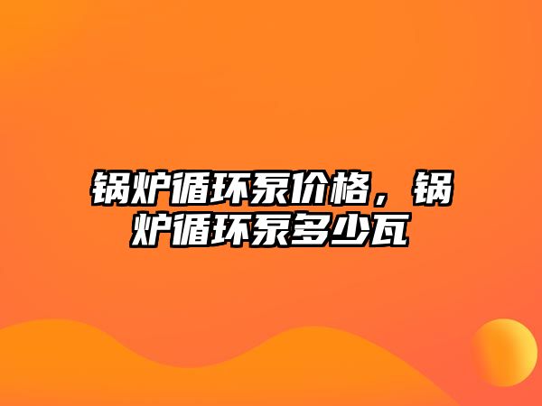 鍋爐循環泵價格，鍋爐循環泵多少瓦