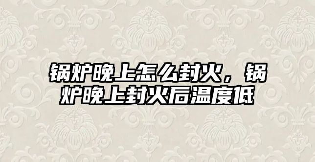 鍋爐晚上怎么封火，鍋爐晚上封火后溫度低