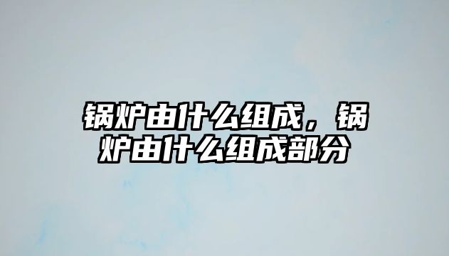 鍋爐由什么組成，鍋爐由什么組成部分