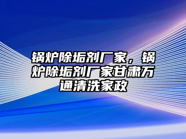 鍋爐除垢劑廠家，鍋爐除垢劑廠家甘肅萬(wàn)通清洗家政