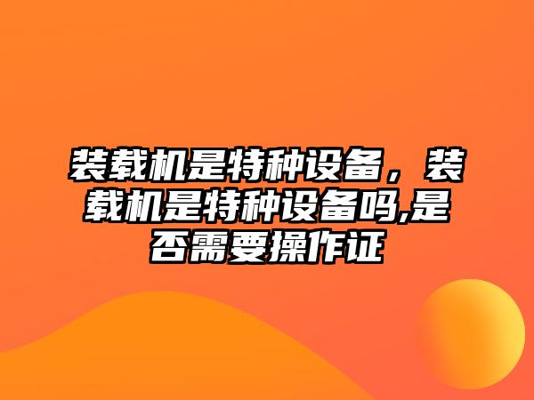 裝載機是特種設備，裝載機是特種設備嗎,是否需要操作證