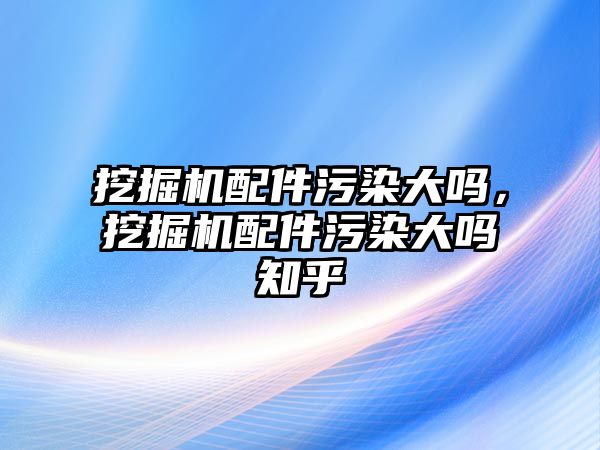 挖掘機配件污染大嗎，挖掘機配件污染大嗎知乎