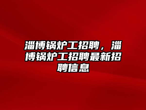 淄博鍋爐工招聘，淄博鍋爐工招聘最新招聘信息