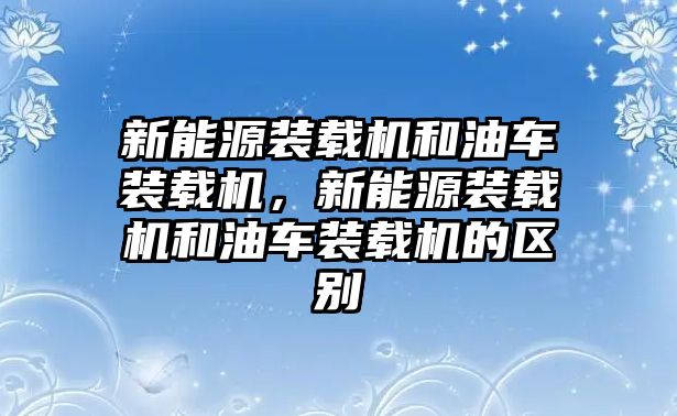 新能源裝載機和油車裝載機，新能源裝載機和油車裝載機的區別