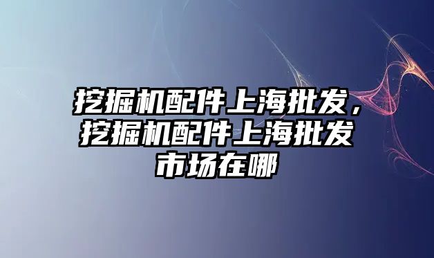 挖掘機配件上海批發，挖掘機配件上海批發市場在哪