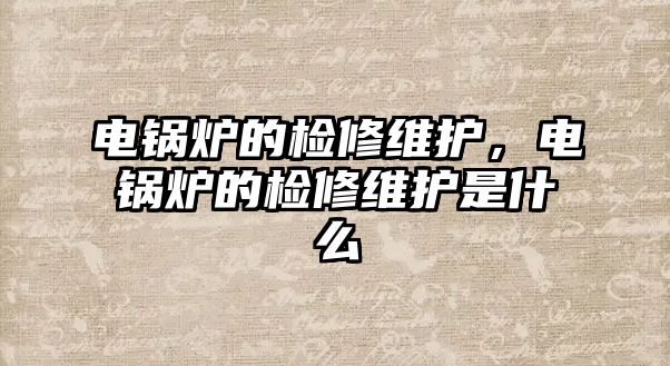 電鍋爐的檢修維護，電鍋爐的檢修維護是什么