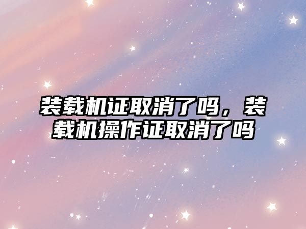 裝載機證取消了嗎，裝載機操作證取消了嗎