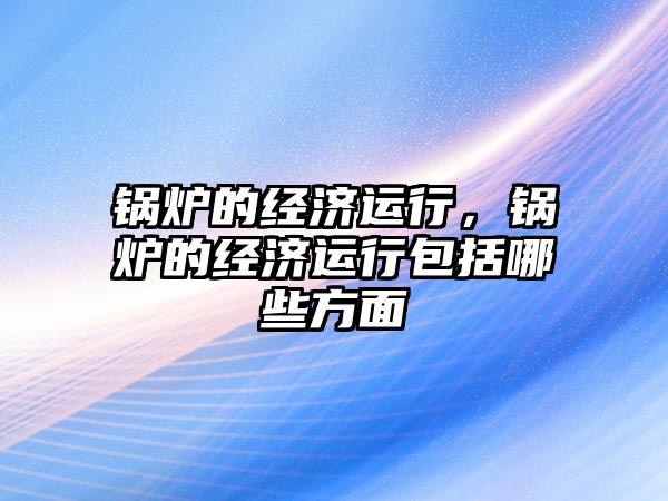 鍋爐的經濟運行，鍋爐的經濟運行包括哪些方面