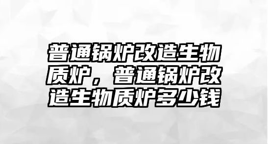 普通鍋爐改造生物質爐，普通鍋爐改造生物質爐多少錢