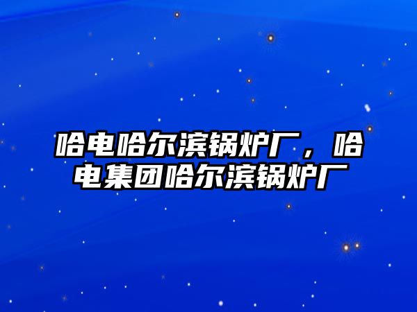 哈電哈爾濱鍋爐廠，哈電集團哈爾濱鍋爐廠