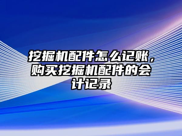 挖掘機配件怎么記賬，購買挖掘機配件的會計記錄