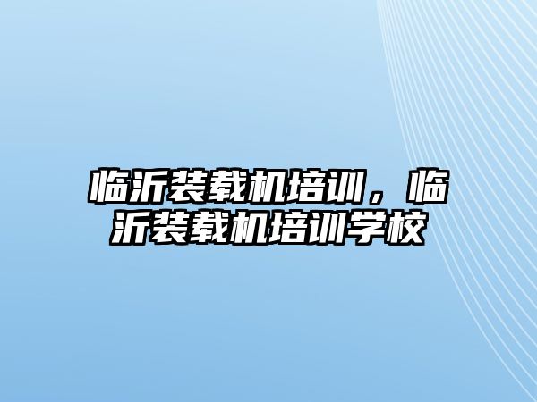 臨沂裝載機培訓(xùn)，臨沂裝載機培訓(xùn)學(xué)校