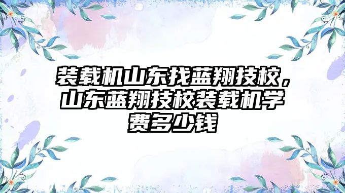 裝載機山東找藍翔技校，山東藍翔技校裝載機學費多少錢