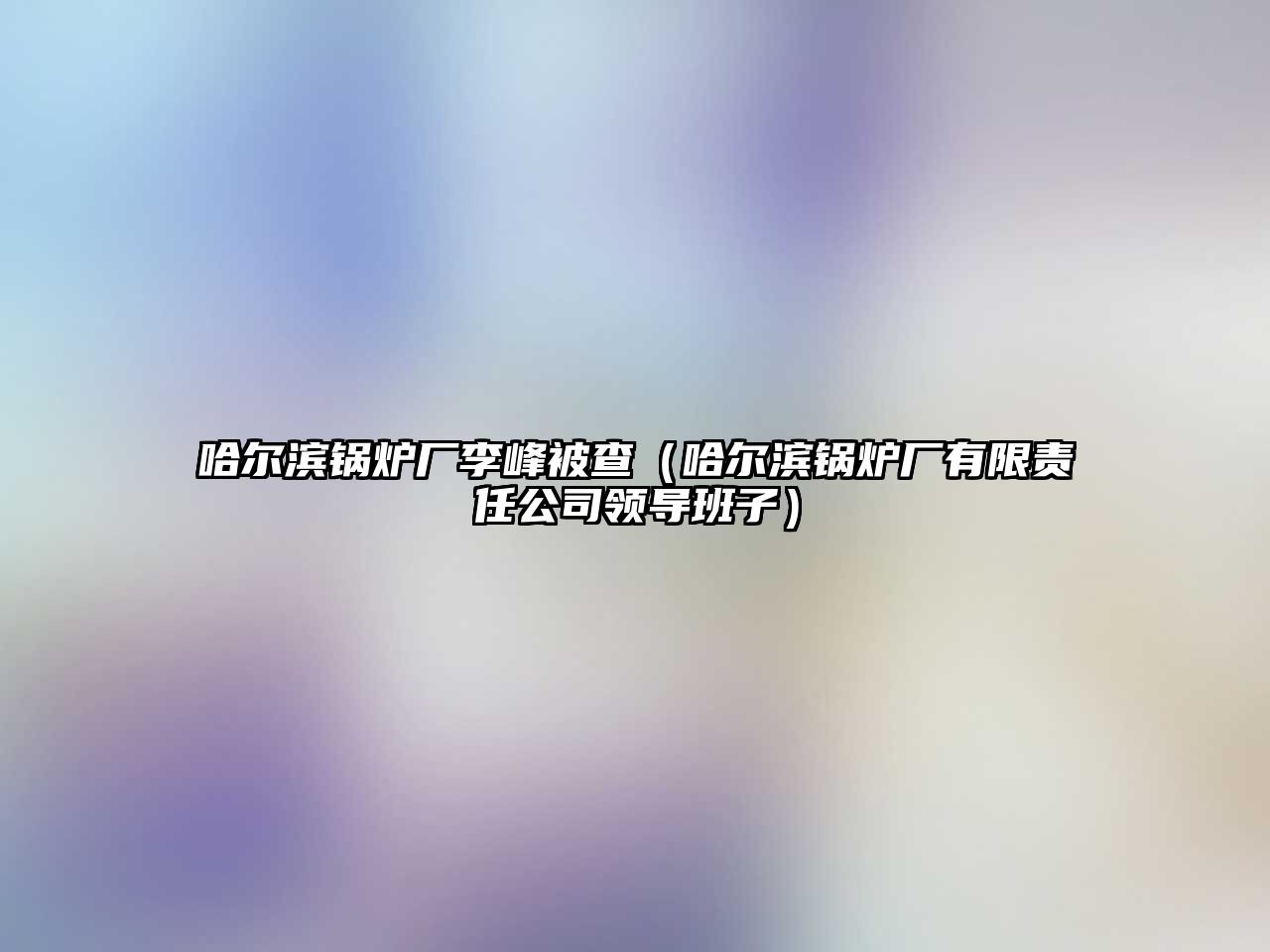 哈爾濱鍋爐廠李峰被查（哈爾濱鍋爐廠有限責任公司領導班子）