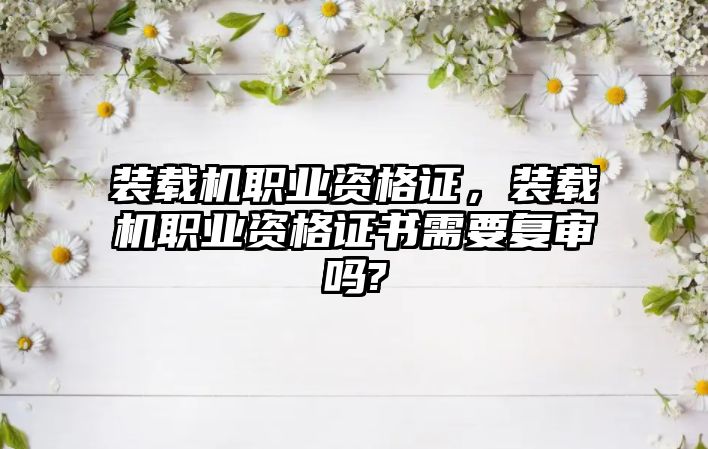 裝載機職業資格證，裝載機職業資格證書需要復審嗎?