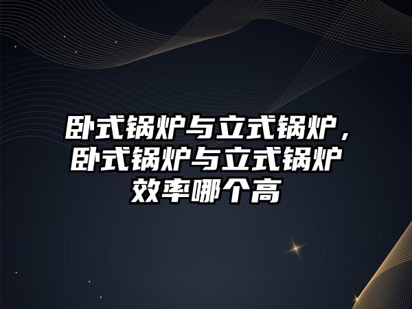 臥式鍋爐與立式鍋爐，臥式鍋爐與立式鍋爐效率哪個高