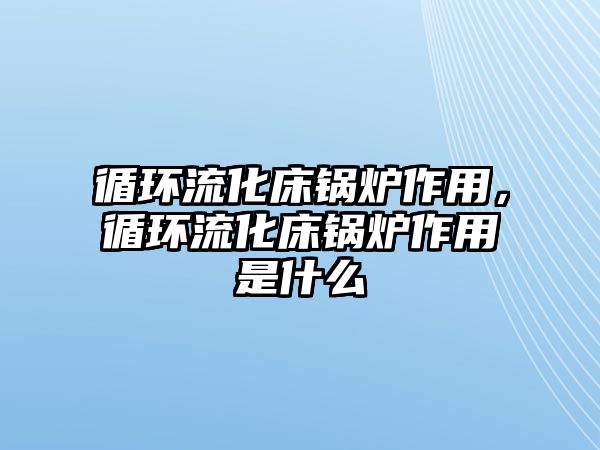 循環流化床鍋爐作用，循環流化床鍋爐作用是什么