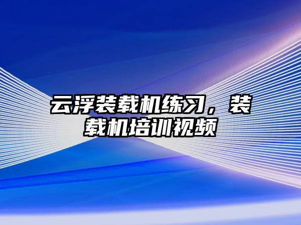 云浮裝載機練習，裝載機培訓視頻