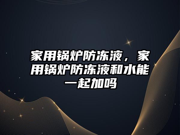 家用鍋爐防凍液，家用鍋爐防凍液和水能一起加嗎