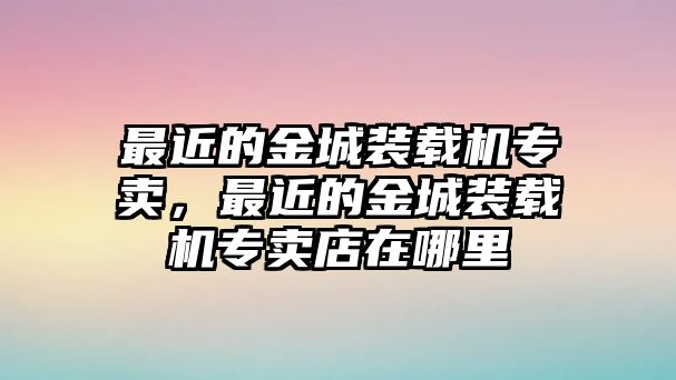 最近的金城裝載機專賣，最近的金城裝載機專賣店在哪里