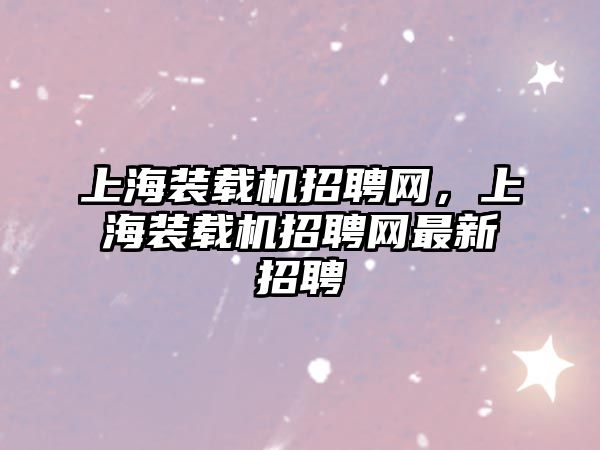 上海裝載機招聘網(wǎng)，上海裝載機招聘網(wǎng)最新招聘