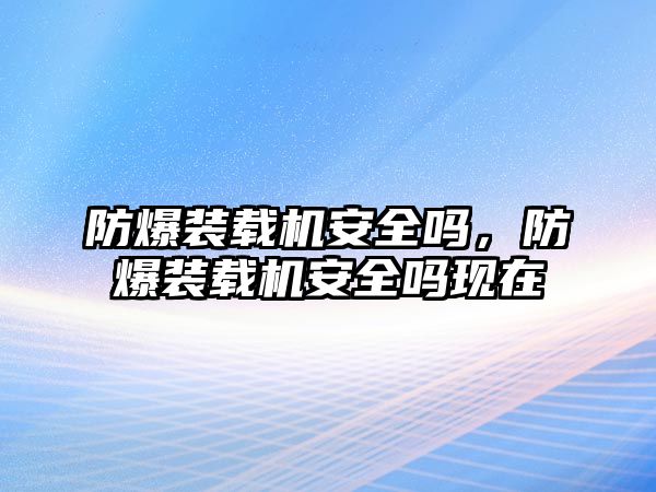 防爆裝載機(jī)安全嗎，防爆裝載機(jī)安全嗎現(xiàn)在