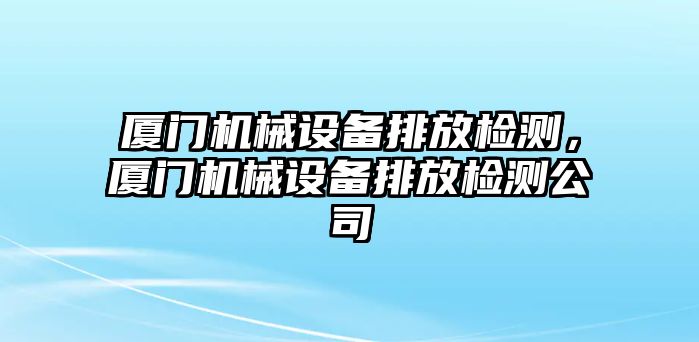 廈門機械設(shè)備排放檢測，廈門機械設(shè)備排放檢測公司