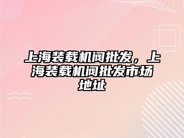 上海裝載機閥批發，上海裝載機閥批發市場地址