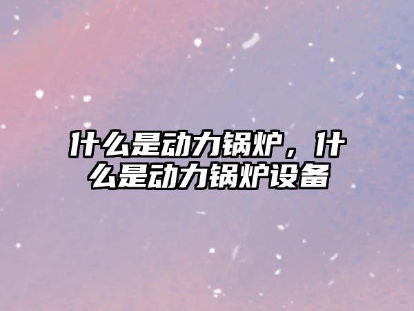 什么是動力鍋爐，什么是動力鍋爐設備