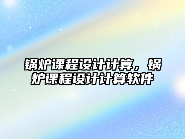 鍋爐課程設計計算，鍋爐課程設計計算軟件