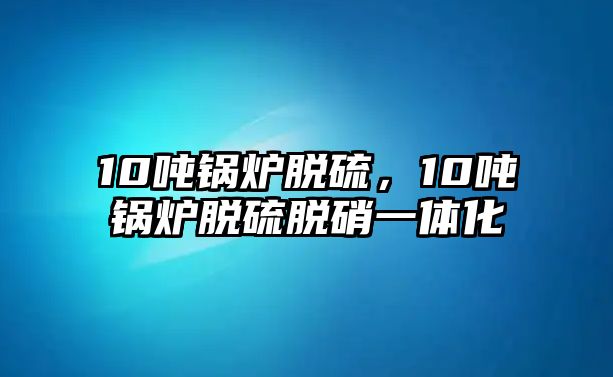 10噸鍋爐脫硫，10噸鍋爐脫硫脫硝一體化