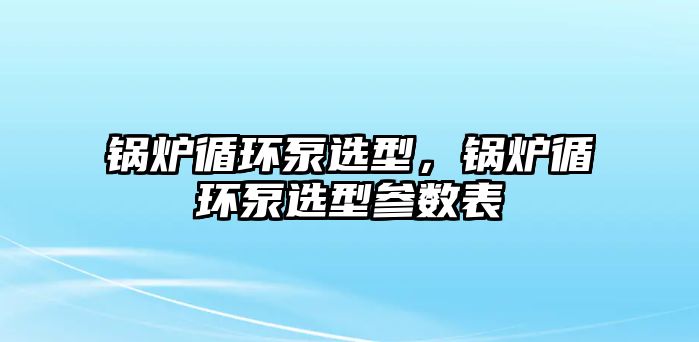 鍋爐循環(huán)泵選型，鍋爐循環(huán)泵選型參數(shù)表