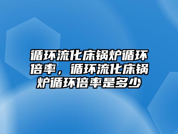 循環流化床鍋爐循環倍率，循環流化床鍋爐循環倍率是多少