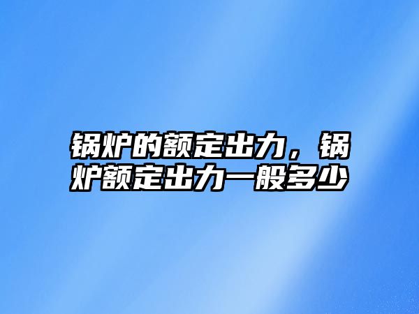 鍋爐的額定出力，鍋爐額定出力一般多少