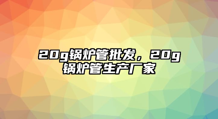 20g鍋爐管批發，20g鍋爐管生產廠家